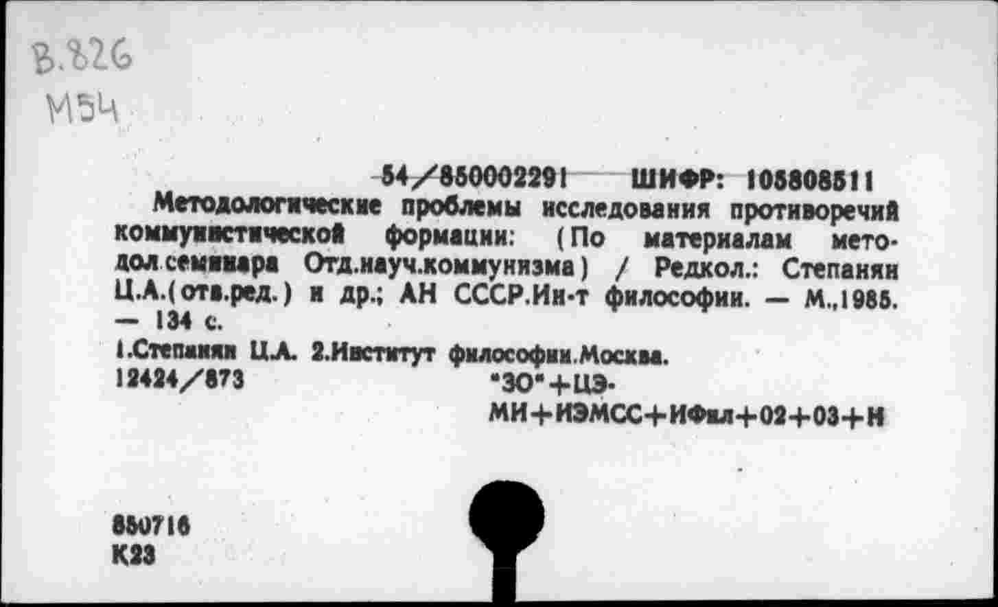 ﻿М5Ц
54/85000229! ШИФР: 108808811
Методологические проблемы исследования противоречий коммунистической формации; (По материалам мето-дол семинара Отд.науч.коммунизма) / Редкол.: Степанян Ц.А.( отв.ред.) и др.; АН СССР.Ин-т философии. — м.,1985. — 134 с.
(.Степанян ЦЛ. 2.Институт философии.Москва. 12424/873	*ЗО"+ЦЭ-
МИ+ИЭМСС+ИФы+02+ОЗ+Н
850718 К23